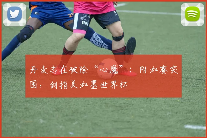 丹麦志在破除“心魔”：附加赛突围，剑指美加墨世界杯