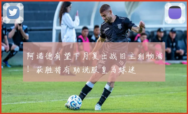阿诺德有望下月复出战旧主利物浦！获胜将有助说服皇马球迷